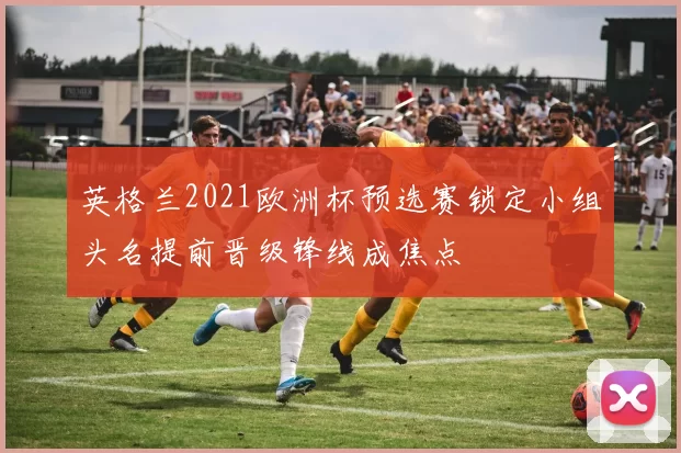 英格兰2021欧洲杯预选赛锁定小组头名提前晋级锋线成焦点