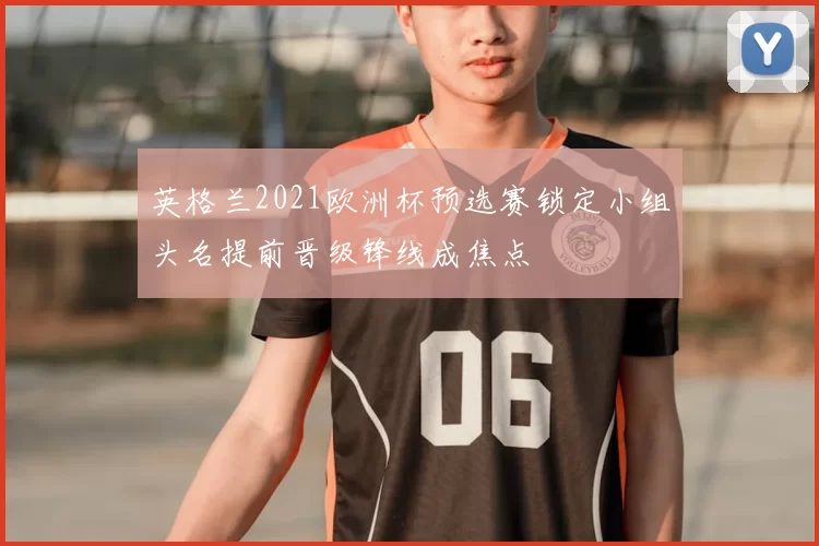 英格兰2021欧洲杯预选赛锁定小组头名提前晋级锋线成焦点