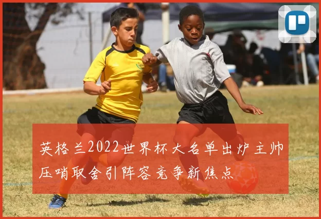 英格兰2022世界杯大名单出炉主帅压哨取舍引阵容竞争新焦点