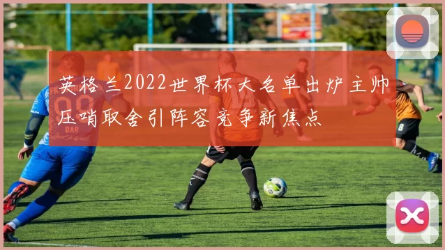 英格兰2022世界杯大名单出炉主帅压哨取舍引阵容竞争新焦点