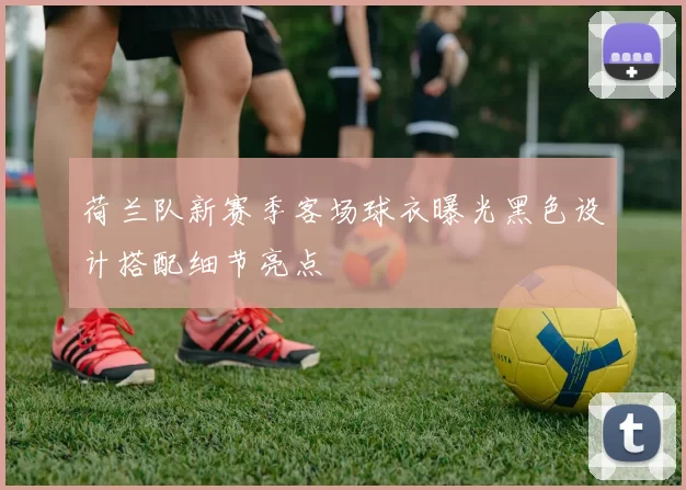 荷兰队新赛季客场球衣曝光黑色设计搭配细节亮点