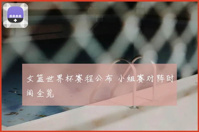 女篮世界杯赛程公布 小组赛对阵时间全览