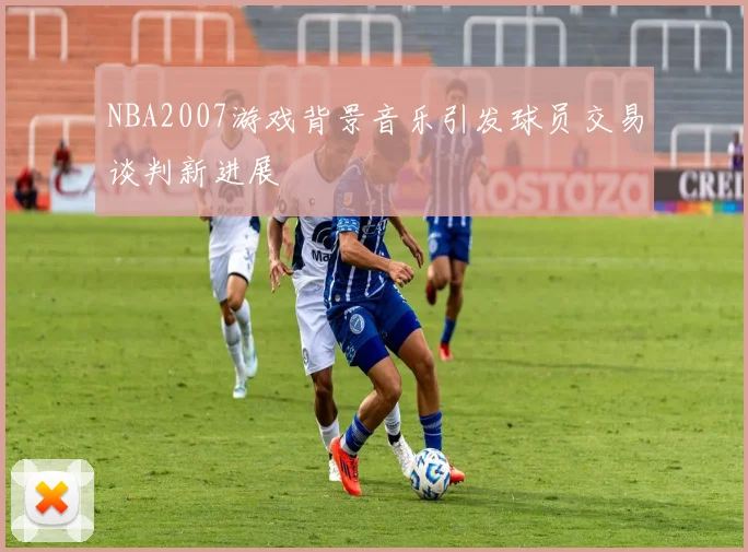 NBA2007游戏背景音乐引发球员交易谈判新进展